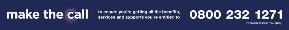 Make the call to ensure you're getting all the benefits, services and supports you're entitled to. Phone 0800 232 1271 (network charges may apply).