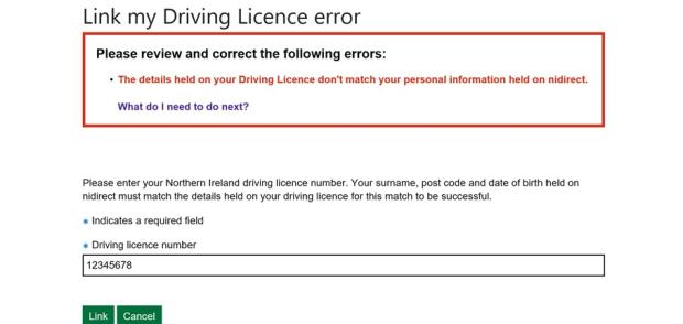 Link my driving licence error screen says review and correct the following errors: The details held on your driving licence don't match your personal information held on nidirect. What do I need to do next? Enter your Northern Ireland driving licence number. Your surname, postcode and date of birth held on nidirect must match the details held on your driving licence for this match to be successful. Shows the field to enter your driving licence number. It is a required field.